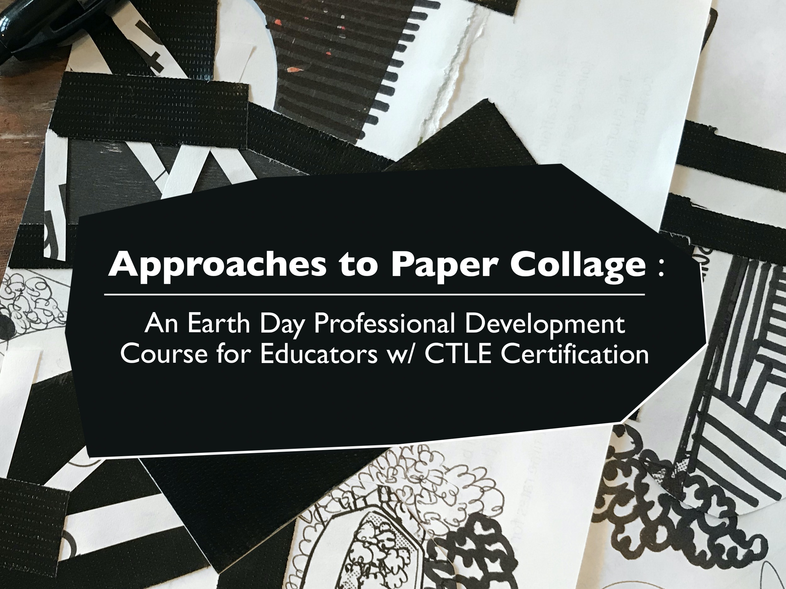 The text, "Approaches to Paper Collage : An Earth Day Professional Development Course for Educators w/ CTLE Certification" transposed above a black and white paper collage.